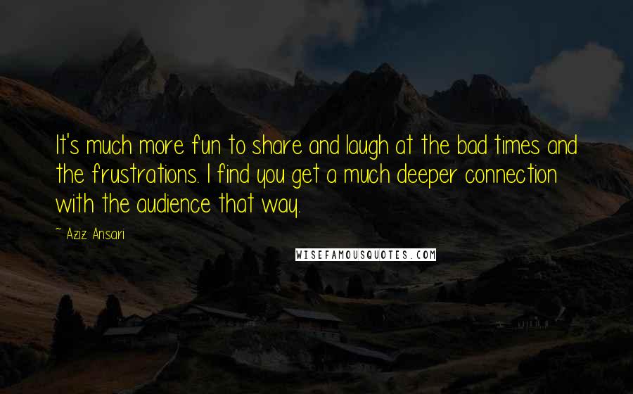 Aziz Ansari Quotes: It's much more fun to share and laugh at the bad times and the frustrations. I find you get a much deeper connection with the audience that way.