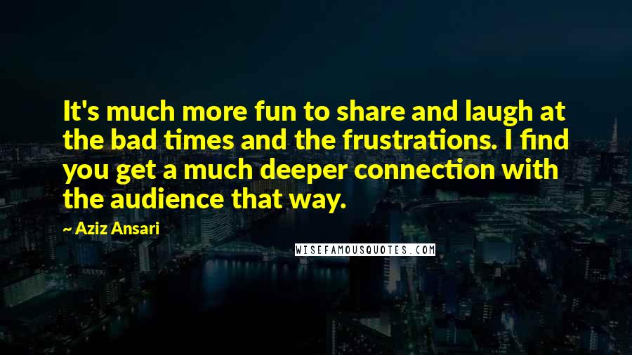 Aziz Ansari Quotes: It's much more fun to share and laugh at the bad times and the frustrations. I find you get a much deeper connection with the audience that way.