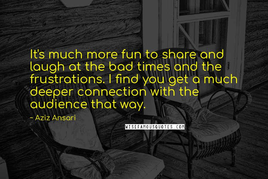 Aziz Ansari Quotes: It's much more fun to share and laugh at the bad times and the frustrations. I find you get a much deeper connection with the audience that way.