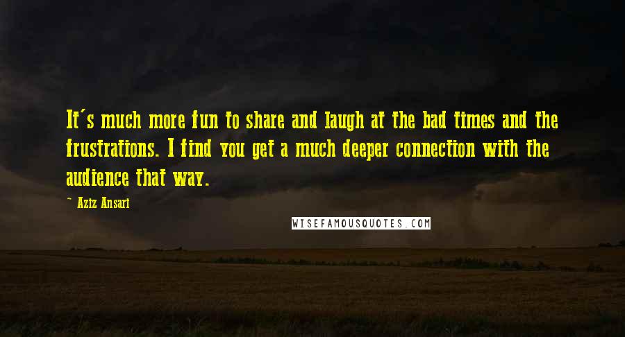 Aziz Ansari Quotes: It's much more fun to share and laugh at the bad times and the frustrations. I find you get a much deeper connection with the audience that way.