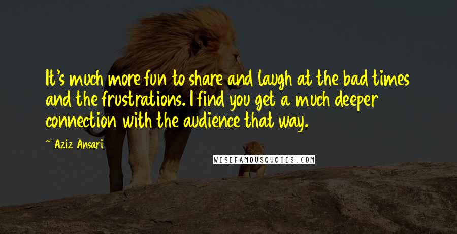 Aziz Ansari Quotes: It's much more fun to share and laugh at the bad times and the frustrations. I find you get a much deeper connection with the audience that way.