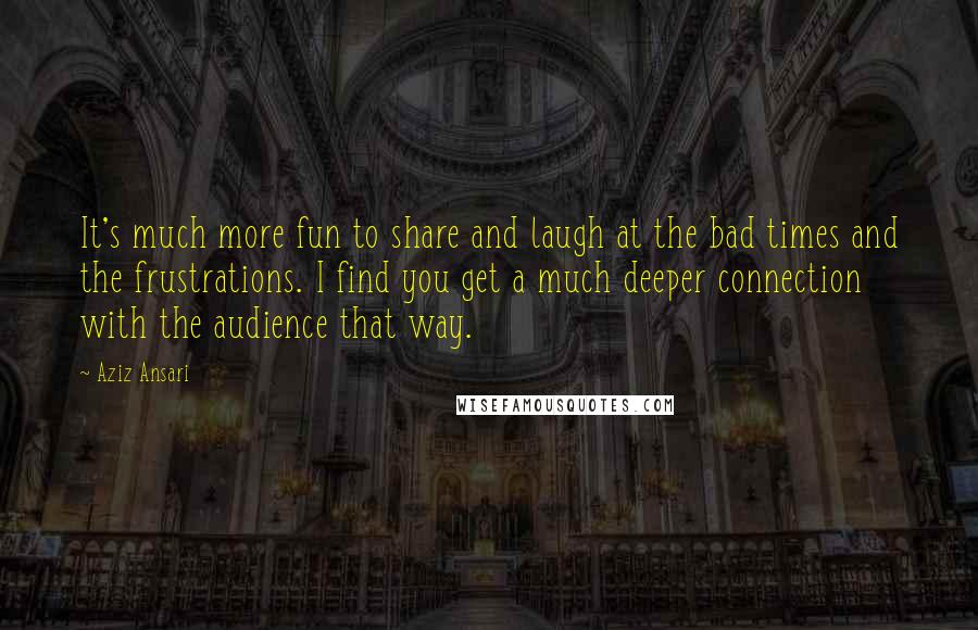 Aziz Ansari Quotes: It's much more fun to share and laugh at the bad times and the frustrations. I find you get a much deeper connection with the audience that way.
