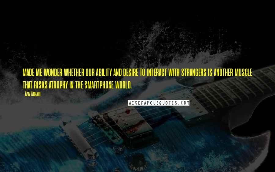 Aziz Ansari Quotes: made me wonder whether our ability and desire to interact with strangers is another muscle that risks atrophy in the smartphone world.