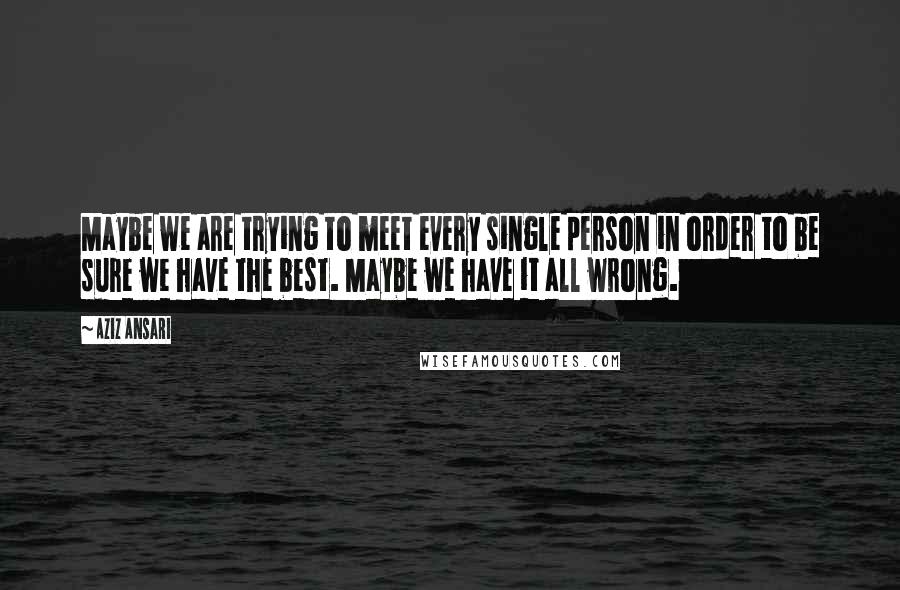 Aziz Ansari Quotes: Maybe we are trying to meet every single person in order to be sure we have the best. Maybe we have it all wrong.