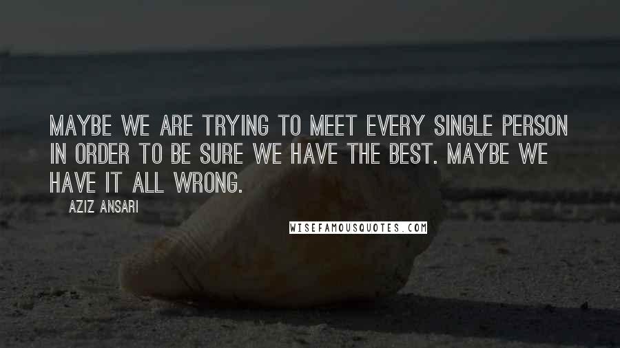 Aziz Ansari Quotes: Maybe we are trying to meet every single person in order to be sure we have the best. Maybe we have it all wrong.