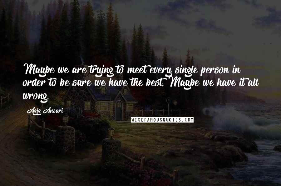 Aziz Ansari Quotes: Maybe we are trying to meet every single person in order to be sure we have the best. Maybe we have it all wrong.