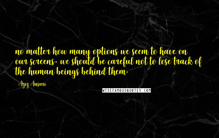 Aziz Ansari Quotes: no matter how many options we seem to have on our screens, we should be careful not to lose track of the human beings behind them.