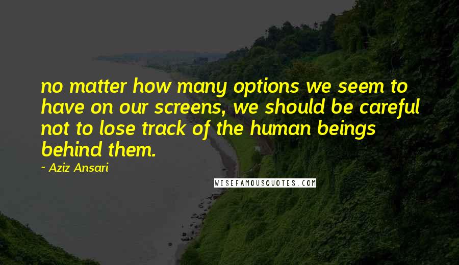 Aziz Ansari Quotes: no matter how many options we seem to have on our screens, we should be careful not to lose track of the human beings behind them.