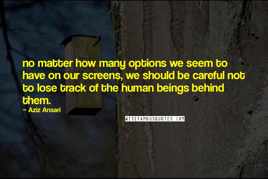 Aziz Ansari Quotes: no matter how many options we seem to have on our screens, we should be careful not to lose track of the human beings behind them.