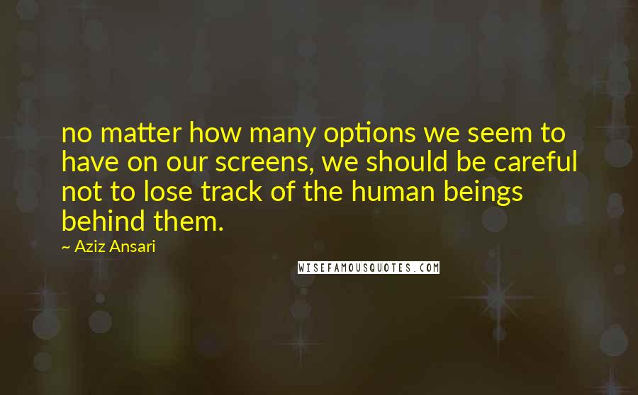Aziz Ansari Quotes: no matter how many options we seem to have on our screens, we should be careful not to lose track of the human beings behind them.
