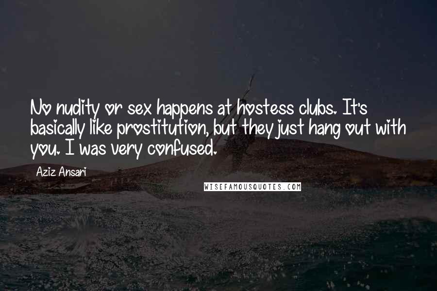 Aziz Ansari Quotes: No nudity or sex happens at hostess clubs. It's basically like prostitution, but they just hang out with you. I was very confused.