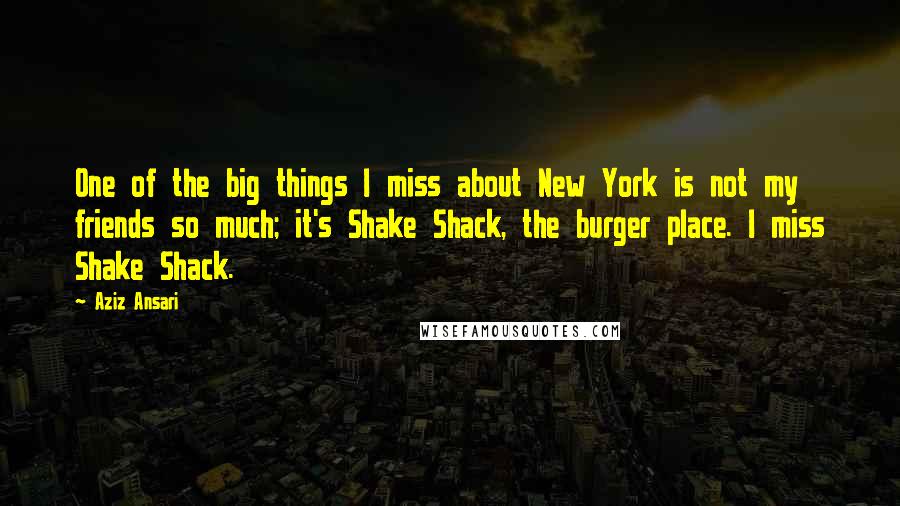 Aziz Ansari Quotes: One of the big things I miss about New York is not my friends so much; it's Shake Shack, the burger place. I miss Shake Shack.