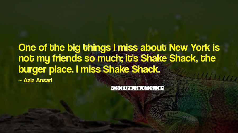 Aziz Ansari Quotes: One of the big things I miss about New York is not my friends so much; it's Shake Shack, the burger place. I miss Shake Shack.