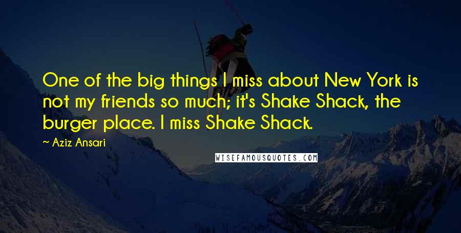 Aziz Ansari Quotes: One of the big things I miss about New York is not my friends so much; it's Shake Shack, the burger place. I miss Shake Shack.