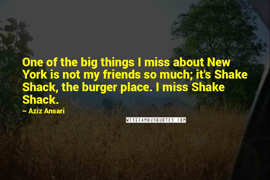 Aziz Ansari Quotes: One of the big things I miss about New York is not my friends so much; it's Shake Shack, the burger place. I miss Shake Shack.