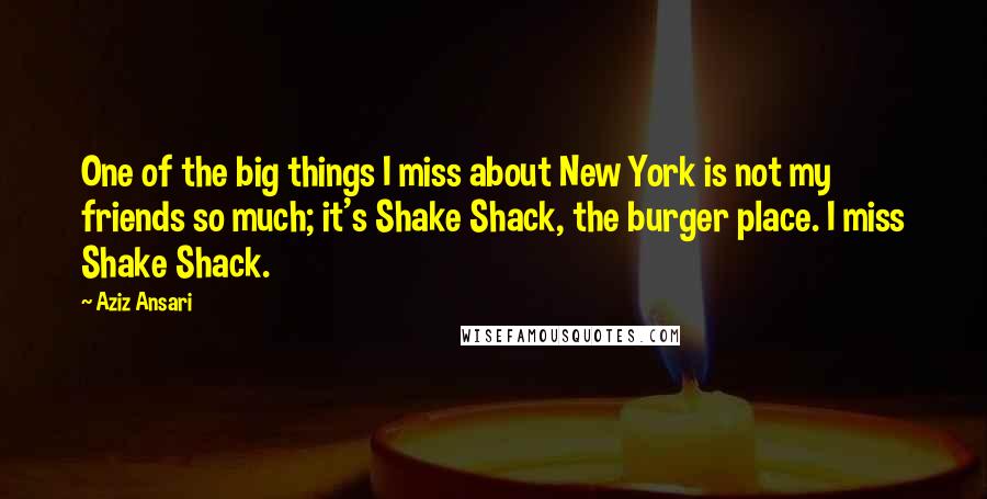 Aziz Ansari Quotes: One of the big things I miss about New York is not my friends so much; it's Shake Shack, the burger place. I miss Shake Shack.