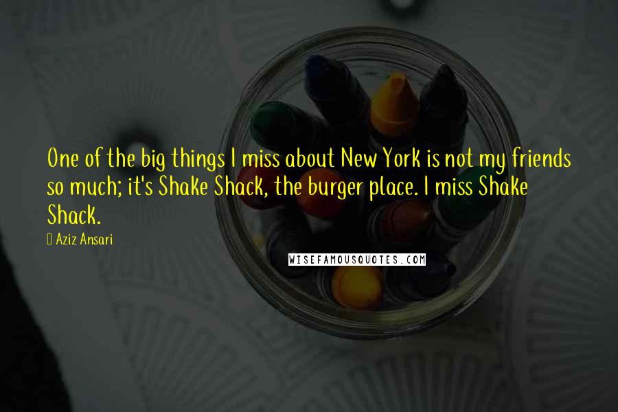 Aziz Ansari Quotes: One of the big things I miss about New York is not my friends so much; it's Shake Shack, the burger place. I miss Shake Shack.