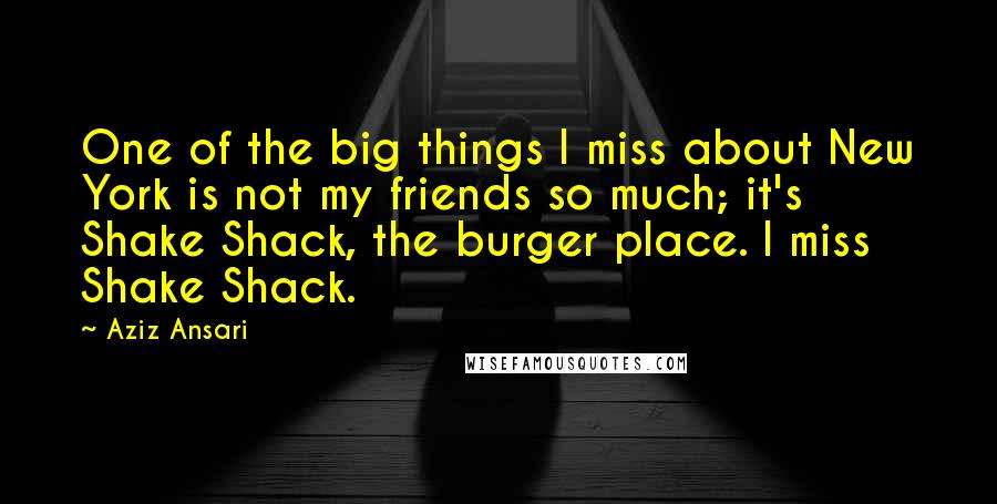 Aziz Ansari Quotes: One of the big things I miss about New York is not my friends so much; it's Shake Shack, the burger place. I miss Shake Shack.