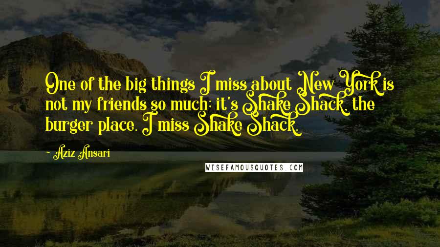 Aziz Ansari Quotes: One of the big things I miss about New York is not my friends so much; it's Shake Shack, the burger place. I miss Shake Shack.