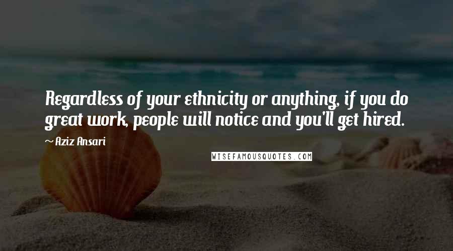 Aziz Ansari Quotes: Regardless of your ethnicity or anything, if you do great work, people will notice and you'll get hired.