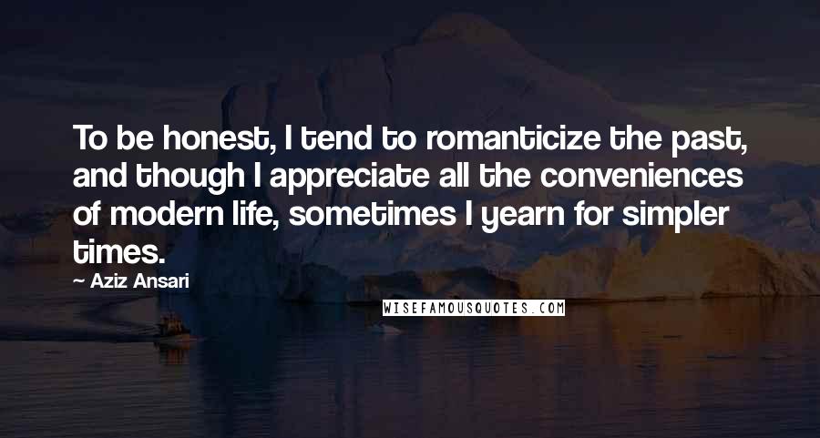 Aziz Ansari Quotes: To be honest, I tend to romanticize the past, and though I appreciate all the conveniences of modern life, sometimes I yearn for simpler times.