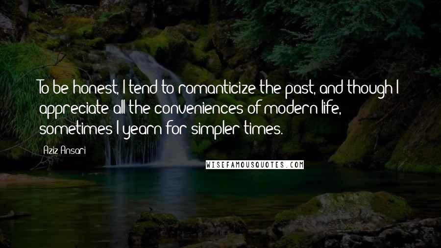 Aziz Ansari Quotes: To be honest, I tend to romanticize the past, and though I appreciate all the conveniences of modern life, sometimes I yearn for simpler times.