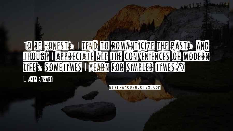Aziz Ansari Quotes: To be honest, I tend to romanticize the past, and though I appreciate all the conveniences of modern life, sometimes I yearn for simpler times.