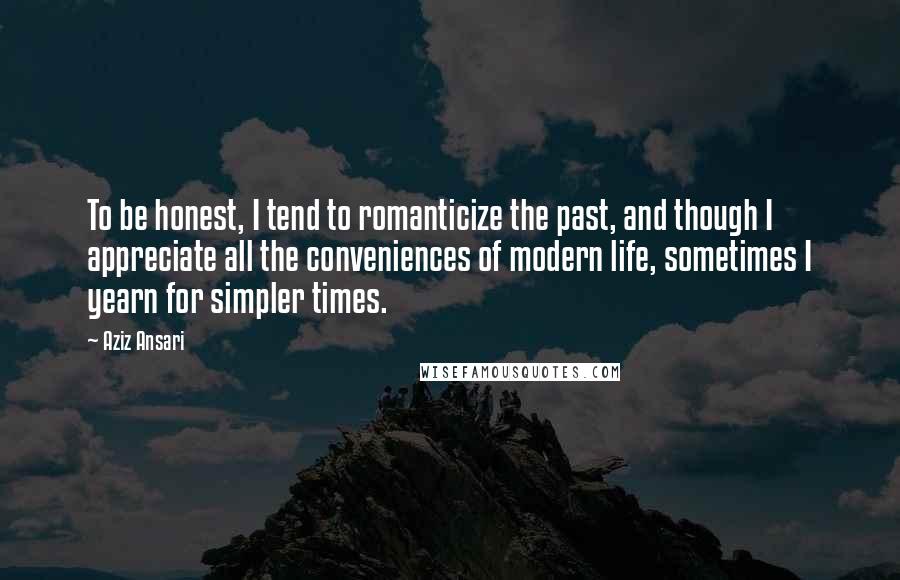 Aziz Ansari Quotes: To be honest, I tend to romanticize the past, and though I appreciate all the conveniences of modern life, sometimes I yearn for simpler times.