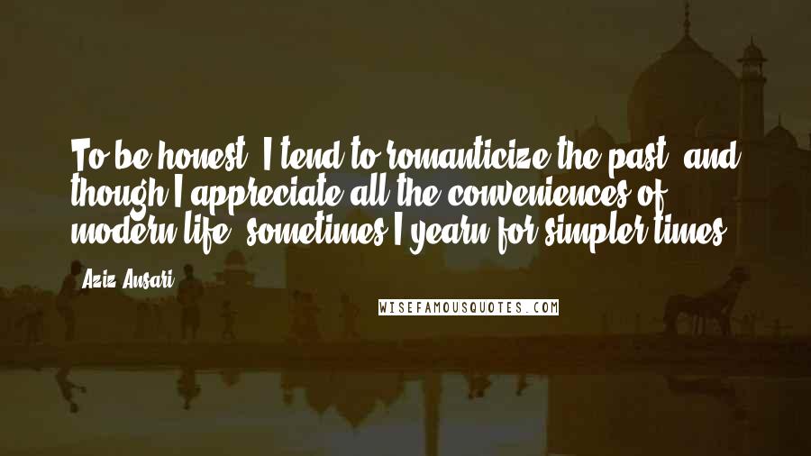 Aziz Ansari Quotes: To be honest, I tend to romanticize the past, and though I appreciate all the conveniences of modern life, sometimes I yearn for simpler times.