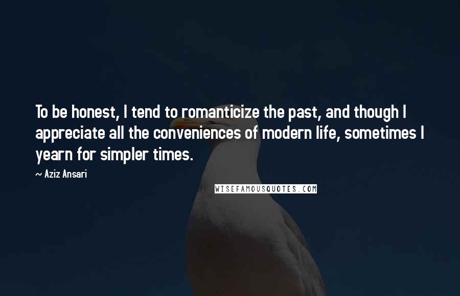 Aziz Ansari Quotes: To be honest, I tend to romanticize the past, and though I appreciate all the conveniences of modern life, sometimes I yearn for simpler times.