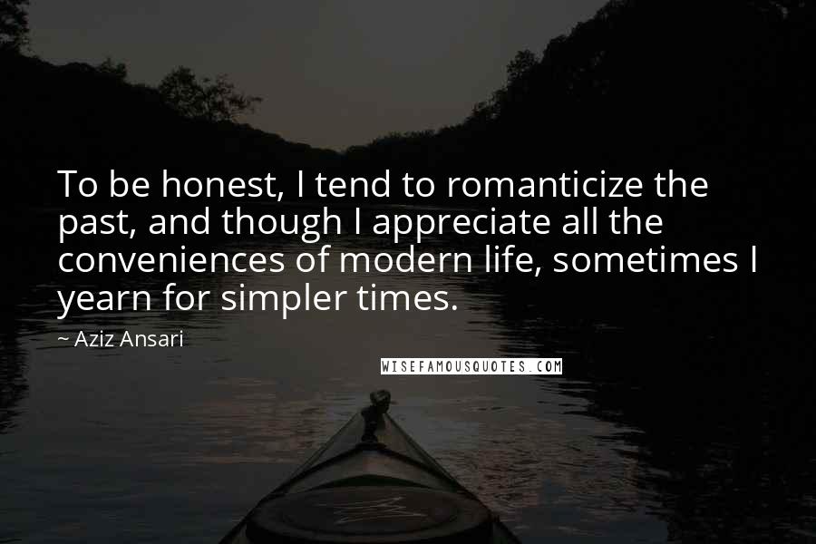 Aziz Ansari Quotes: To be honest, I tend to romanticize the past, and though I appreciate all the conveniences of modern life, sometimes I yearn for simpler times.