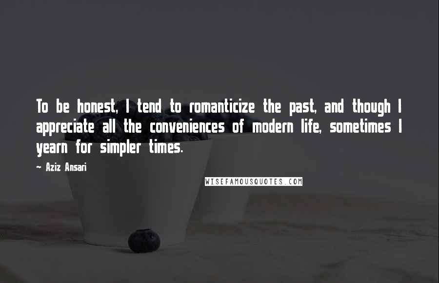 Aziz Ansari Quotes: To be honest, I tend to romanticize the past, and though I appreciate all the conveniences of modern life, sometimes I yearn for simpler times.