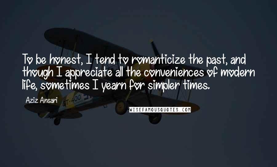 Aziz Ansari Quotes: To be honest, I tend to romanticize the past, and though I appreciate all the conveniences of modern life, sometimes I yearn for simpler times.