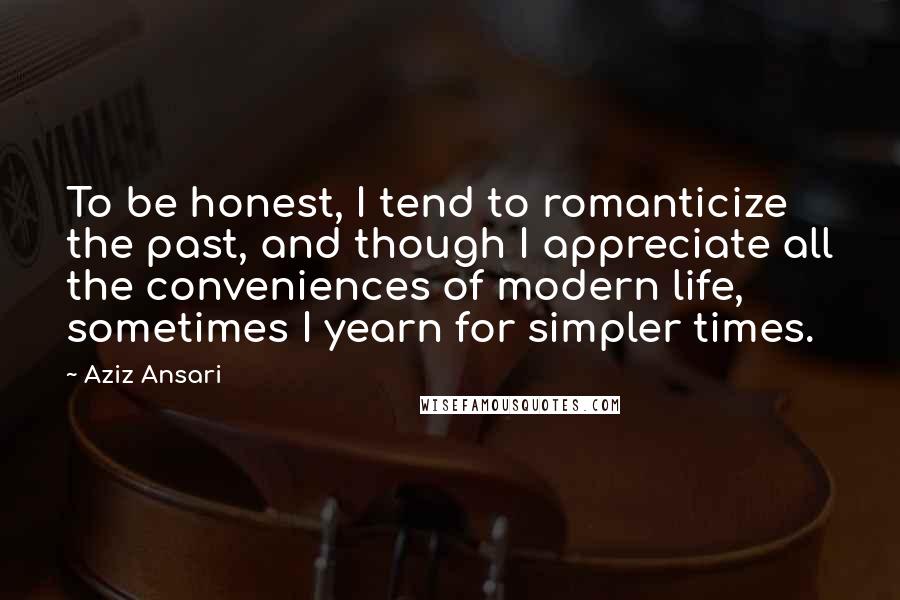 Aziz Ansari Quotes: To be honest, I tend to romanticize the past, and though I appreciate all the conveniences of modern life, sometimes I yearn for simpler times.