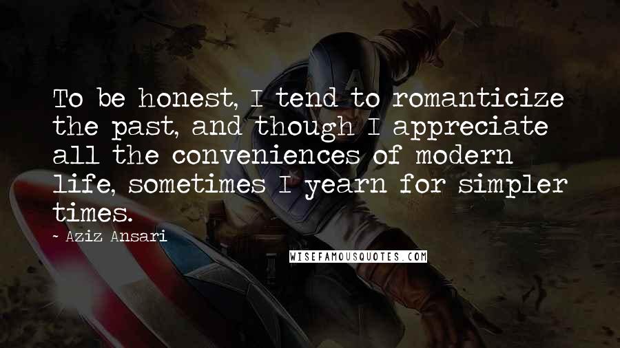 Aziz Ansari Quotes: To be honest, I tend to romanticize the past, and though I appreciate all the conveniences of modern life, sometimes I yearn for simpler times.