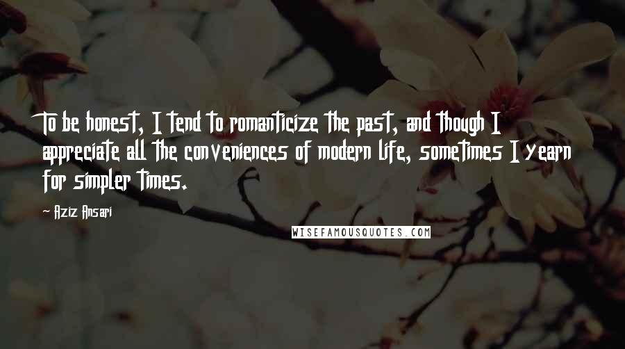 Aziz Ansari Quotes: To be honest, I tend to romanticize the past, and though I appreciate all the conveniences of modern life, sometimes I yearn for simpler times.