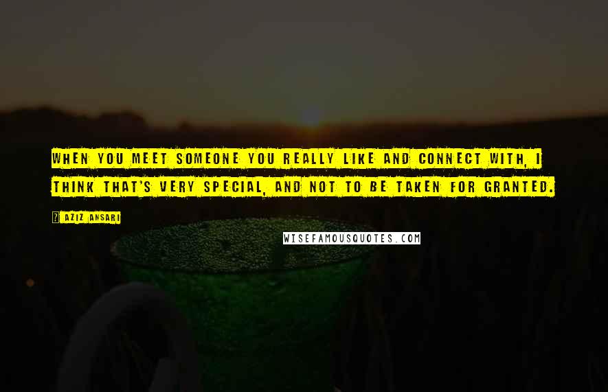 Aziz Ansari Quotes: When you meet someone you really like and connect with, I think that's very special, and not to be taken for granted.