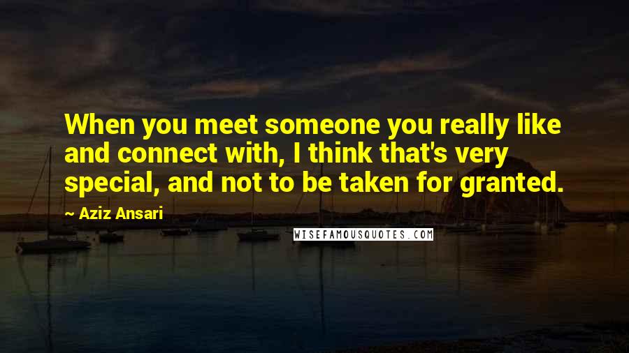 Aziz Ansari Quotes: When you meet someone you really like and connect with, I think that's very special, and not to be taken for granted.