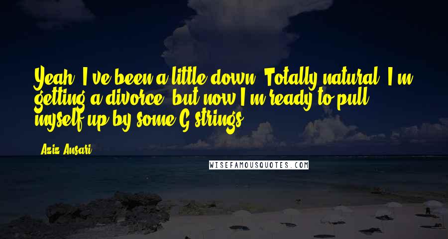 Aziz Ansari Quotes: Yeah, I've been a little down. Totally natural. I'm getting a divorce, but now I'm ready to pull myself up by some G-strings.