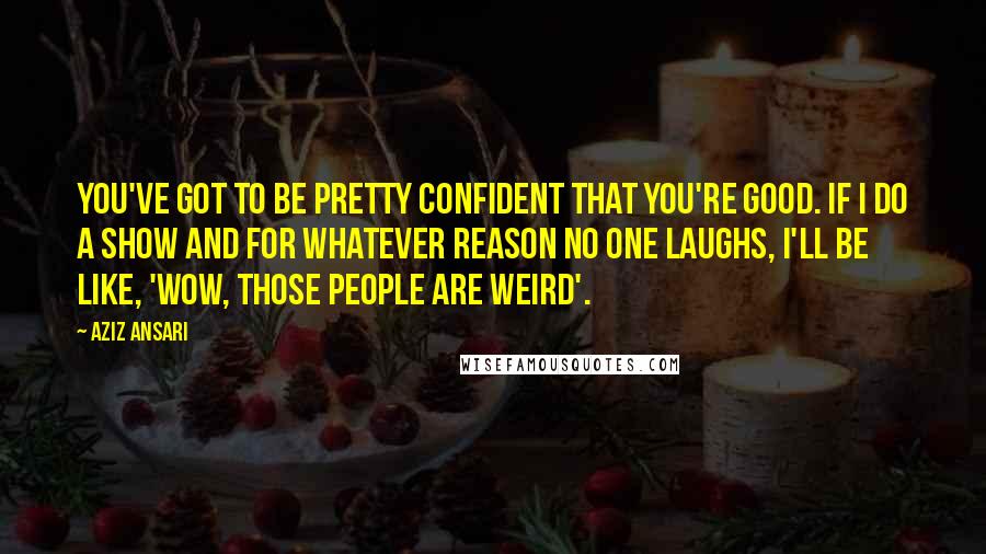 Aziz Ansari Quotes: You've got to be pretty confident that you're good. If I do a show and for whatever reason no one laughs, I'll be like, 'Wow, those people are weird'.