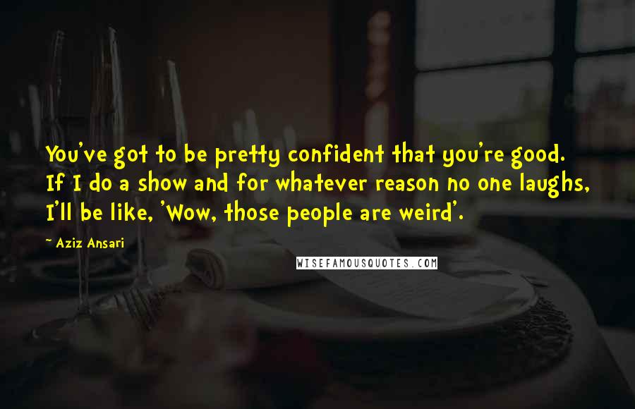 Aziz Ansari Quotes: You've got to be pretty confident that you're good. If I do a show and for whatever reason no one laughs, I'll be like, 'Wow, those people are weird'.