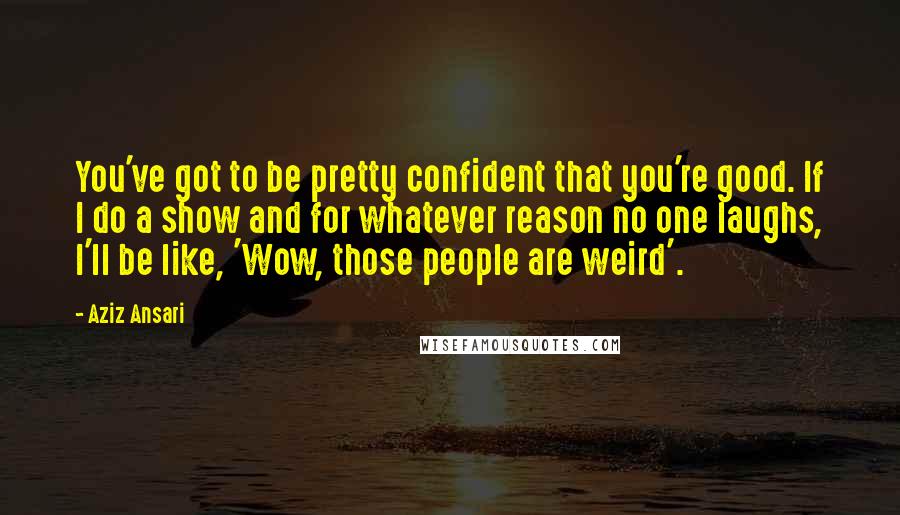 Aziz Ansari Quotes: You've got to be pretty confident that you're good. If I do a show and for whatever reason no one laughs, I'll be like, 'Wow, those people are weird'.