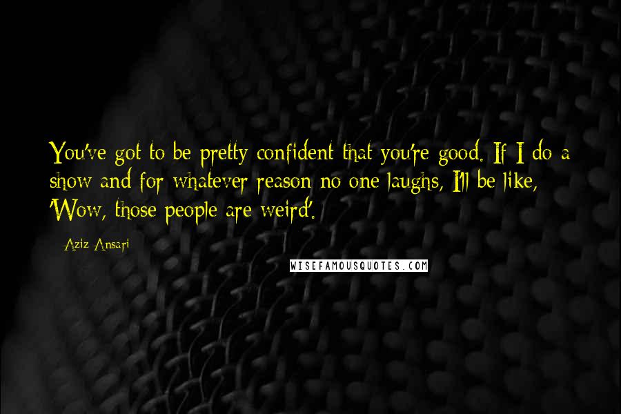 Aziz Ansari Quotes: You've got to be pretty confident that you're good. If I do a show and for whatever reason no one laughs, I'll be like, 'Wow, those people are weird'.