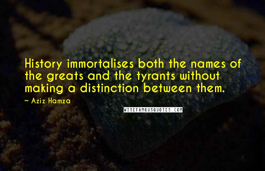Aziz Hamza Quotes: History immortalises both the names of the greats and the tyrants without making a distinction between them.