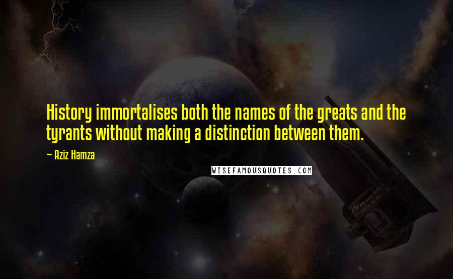 Aziz Hamza Quotes: History immortalises both the names of the greats and the tyrants without making a distinction between them.