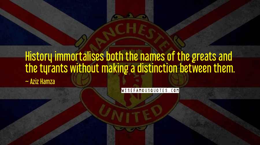 Aziz Hamza Quotes: History immortalises both the names of the greats and the tyrants without making a distinction between them.