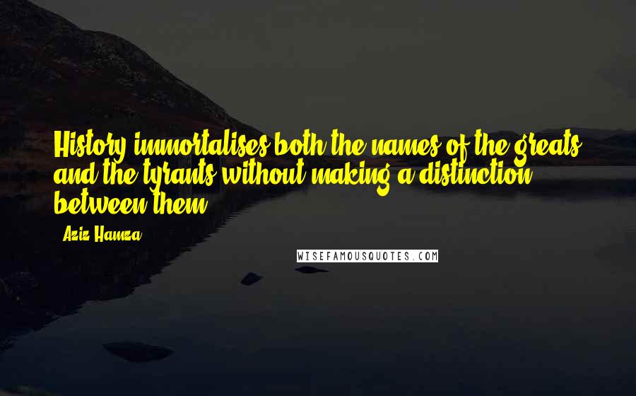 Aziz Hamza Quotes: History immortalises both the names of the greats and the tyrants without making a distinction between them.