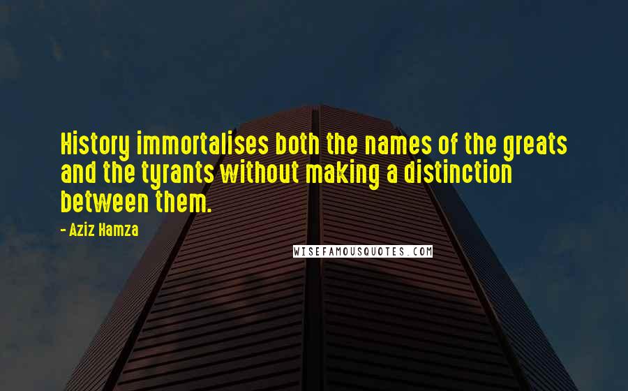 Aziz Hamza Quotes: History immortalises both the names of the greats and the tyrants without making a distinction between them.
