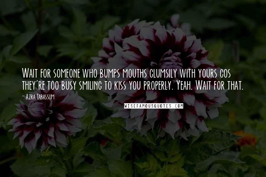 Azra Tabassum Quotes: Wait for someone who bumps mouths clumsily with yours cos they're too busy smiling to kiss you properly. Yeah. Wait for that.