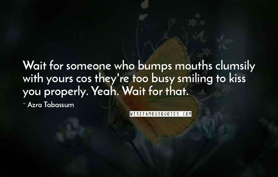 Azra Tabassum Quotes: Wait for someone who bumps mouths clumsily with yours cos they're too busy smiling to kiss you properly. Yeah. Wait for that.